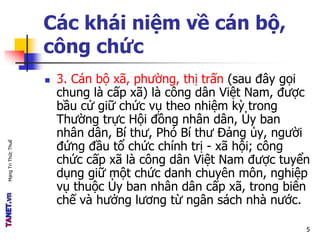 MạngTriThứcThuế
Các khái niệm về cán bộ,
công chức
 3. Cán bộ xã, phường, thị trấn (sau đây gọi
chung là cấp xã) là công dân Việt Nam, được
bầu cử giữ chức vụ theo nhiệm kỳ trong
Thường trực Hội đồng nhân dân, Ủy ban
nhân dân, Bí thư, Phó Bí thư Đảng ủy, người
đứng đầu tổ chức chính trị - xã hội; công
chức cấp xã là công dân Việt Nam được tuyển
dụng giữ một chức danh chuyên môn, nghiệp
vụ thuộc Ủy ban nhân dân cấp xã, trong biên
chế và hưởng lương từ ngân sách nhà nước.
5
 