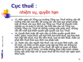 MạngTriThứcThuế
Cục thuế :
nhiệm vụ, quyền hạn
 13. Kiến nghị với Tổng cục trưởng Tổng cục Thuế những vấn đề
vướng mắc cần sửa đổi, bổ sung các văn bản quy phạm pháp
luật về thuế, các quy định của Tổng cục Thuế về chuyên môn
nghiệp vụ và quản lý nội bộ; kịp thời báo cáo với Tổng cục
trưởng Tổng cục Thuế về những vướng mắc phát sinh, những
vấn đề vượt quá thẩm quyền giải quyết của Cục Thuế.
 14. Quyết định hoặc đề nghị cấp có thẩm quyền quyết định
miễn, giảm, hoàn thuế, gia hạn thời hạn khai thuế, gia hạn thời
hạn nộp tiền thuế, truy thu tiền thuế, xoá nợ tiền thuế, miễn xử
phạt tiền thuế theo quy định của pháp luật.
 15. Được yêu cầu người nộp thuế, các cơ quan Nhà nước, các
tổ chức, cá nhân có liên quan cung cấp kịp thời các thông tin
cần thiết cho việc quản lý thu thuế; đề nghị cơ quan có thẩm
quyền xử lý các tổ chức, cá nhân không thực hiện trách nhiệm
trong việc phối hợp với cơ quan thuế để thu thuế vào ngân sách
Nhà nước.
51
 