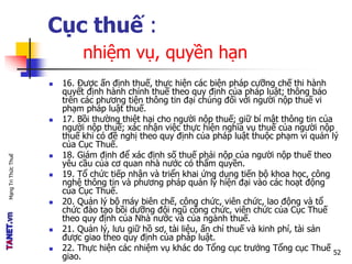 MạngTriThứcThuế
Cục thuế :
nhiệm vụ, quyền hạn
 16. Được ấn định thuế, thực hiện các biện pháp cưỡng chế thi hành
quyết định hành chính thuế theo quy định của pháp luật; thông báo
trên các phương tiện thông tin đại chúng đối với người nộp thuế vi
phạm pháp luật thuế.
 17. Bồi thường thiệt hại cho người nộp thuế; giữ bí mật thông tin của
người nộp thuế; xác nhận việc thực hiện nghĩa vụ thuế của người nộp
thuế khi có đề nghị theo quy định của pháp luật thuộc phạm vi quản lý
của Cục Thuế.
 18. Giám định để xác định số thuế phải nộp của người nộp thuế theo
yêu cầu của cơ quan nhà nước có thẩm quyền.
 19. Tổ chức tiếp nhận và triển khai ứng dụng tiến bộ khoa học, công
nghệ thông tin và phương pháp quản lý hiện đại vào các hoạt động
của Cục Thuế.
 20. Quản lý bộ máy biên chế, công chức, viên chức, lao động và tổ
chức đào tạo bồi dưỡng đội ngũ công chức, viên chức của Cục Thuế
theo quy định của Nhà nước và của ngành thuế.
 21. Quản lý, lưu giữ hồ sơ, tài liệu, ấn chỉ thuế và kinh phí, tài sản
được giao theo quy định của pháp luật.
 22. Thực hiện các nhiệm vụ khác do Tổng cục trưởng Tổng cục Thuế
giao.
52
 