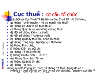 MạngTriThứcThuế
Cục thuế : cơ cấu tổ chức
 1.1. Đối với Cục Thuế TP Hà Nội và Cục Thuế TP Hồ Chí Minh,
 a) Phòng Tuyên truyền - Hỗ trợ người nộp thuế;
 b) Phòng kê khai và Kế toán thuế;
 c) Phòng Quản lý nợ và Cưỡng chế nợ thuế;
 d) Một số phòng Kiểm tra thuế;
 đ) Một số phòng Thanh tra thuế;
 e) Phòng Quản lý thuế thu nhập cá nhân;
 g) Phòng Tổng hợp - Nghiệp vụ - Dự toán;
 h) Phòng Pháp chế;
 i) Phòng Kiểm tra nội bộ;
 k) Phòng Tổ chức cán bộ;
 l) Phòng Hành chính - Lưu trữ;
 m) Phòng Quản trị - Tài vụ;
 n) Phòng Quản lý ấn chỉ;
 o) Phòng Tin học.
Không quá 06 Phòng KT thuế; 04 Phòng TT thuế, trong đó có 01
Phòng TT thuế đối với DN lớn DN có tính đặc thù, phạm vi KD liên 53
 