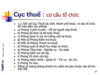 MạngTriThứcThuế
Cục thuế : cơ cấu tổ chức
 1.2. Đối với Cục Thuế các tỉnh, thành phố khác, cơ cấu tổ chức
bộ máy gồm các phòng:
 a) Phòng Tuyên truyền - Hỗ trợ người nộp thuế;
 b) Phòng Kê khai và Kế toán thuế;
 c) Phòng Quản lý nợ và Cưỡng chế nợ thuế;
 d) Một số Phòng Kiểm tra thuế;
 đ) Một số Phòng Thanh tra thuế;
 e) Phòng quản lý thuế thu nhập cá nhân;
 g) Phòng Tổng hợp - Nghiệp vụ - Dự toán
 h) Phòng Kiểm tra nội bộ;
 i) Phòng Tổ chức cán bộ;
 k) Phòng Hành chính - Quản trị - Tài vụ - ấn chỉ;
 l) Phòng Tin học.
 Riêng số lượng phòng thanh tra, kiểm tra phụ thuộc vào số thu
trên ĐB
54
 