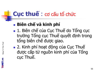 MạngTriThứcThuế
Cục thuế : cơ cấu tổ chức
 Biên chế và kinh phí
 1. Biên chế của Cục Thuế do Tổng cục
trưởng Tổng cục Thuế quyết định trong
tổng biên chế được giao.
 2. Kinh phí hoạt động của Cục Thuế
được cấp từ nguồn kinh phí của Tổng
cục Thuế.
55
 