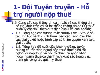 MạngTriThứcThuế
1- Đội Tuyên truyền - Hỗ
trợ người nộp thuế
1.6. Cung cấp các thông tin cảnh báo và các thông tin
hỗ trợ khác trên cơ sở hệ thống thông tin do CQ thuế
quản lý choNNT theo quy định củaPLvà của ngành;
 1.7. Tổng hợp các vướng mắc củaNNT về CS thuế và
các thủ tục hành chính thuế, báo cáo Lãnh đạo Chi
cục giải quyết hoặc trình cấp có thẩm quyền xem xét,
giải quyết;
 1.8. Tổng hợp đề xuất việc khen thưởng, tuyên
dương và tôn vinh người nộp thuế thực hiện tốt
nghĩa vụ nộp thuế và các tổ chức, cá nhân khác
ngoài ngành thuế có thành tích xuất sắc trong việc
tham gia công tác quản lý thuế;
58
 