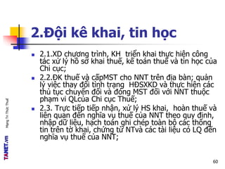 MạngTriThứcThuế
2.Đội kê khai, tin học
 2.1.XD chương trình, KH triển khai thực hiện công
tác xử lý hồ sơ khai thuế, kế toán thuế và tin học của
Chi cục;
 2.2.ĐK thuế và cấpMST cho NNT trên địa bàn; quản
lý việc thay đổi tình trạng HĐSXKD và thực hiện các
thủ tục chuyển đổi và đóng MST đối với NNT thuộc
phạm vi QLcủa Chi cục Thuế;
 2.3. Trực tiếp tiếp nhận, xử lý HS khai, hoàn thuế và
liên quan đến nghĩa vụ thuế của NNT theo quy định,
nhập dữ liệu, hạch toán ghi chép toàn bộ các thông
tin trên tờ khai, chứng từ NTvà các tài liệu có LQ đến
nghĩa vụ thuế của NNT;
60
 