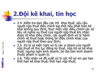 MạngTriThứcThuế
2.Đội kê khai, tin học
 2.4. Kiểm tra ban đầu các HS khai thuế, yêu cầu
người nộp thuế điều chỉnh kịp thời nếu phát hiện kê
khai không quy định; thực hiện việc điều chỉnh các số
liệu về nghĩa vụ thuế của người nộp thuế khi nhận
được tờ khai điều chỉnh, các quyết định xử lý hành
chính về thuế hoặc thông tin điều chỉnh khác của
người nộp thuế theo quy định;
 2.5. Xử lý và kiến nghị xử lý các vi phạm của người
nộp thuế về thủ tục đăng ký thuế, nộp hồ sơ kê khai
thuế, ngưng nghỉ kinh doanh, bỏ địa bàn kinh doanh
thuộc phạm vi quản lý;
 2.6. Tiếp nhận và đề xuất xử lý các hồ sơ xin gia hạn
thời hạn kê khai thuế, thời hạn nộp thuế;
61
 