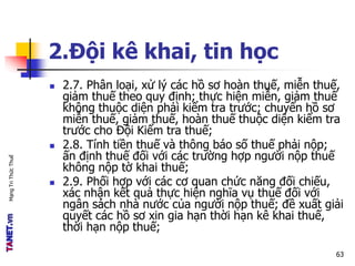 MạngTriThứcThuế
2.Đội kê khai, tin học
 2.7. Phân loại, xử lý các hồ sơ hoàn thuế, miễn thuế,
giảm thuế theo quy định; thực hiện miễn, giảm thuế
không thuộc diện phải kiểm tra trước; chuyển hồ sơ
miễn thuế, giảm thuế, hoàn thuế thuộc diện kiểm tra
trước cho Đội Kiểm tra thuế;
 2.8. Tính tiền thuế và thông báo số thuế phải nộp;
ấn định thuế đối với các trường hợp người nộp thuế
không nộp tờ khai thuế;
 2.9. Phối hợp với các cơ quan chức năng đối chiếu,
xác nhận kết quả thực hiện nghĩa vụ thuế đối với
ngân sách nhà nước của người nộp thuế; đề xuất giải
quyết các hồ sơ xin gia hạn thời hạn kê khai thuế,
thời hạn nộp thuế;
63
 