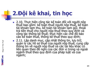 MạngTriThứcThuế
2.Đội kê khai, tin học
 2.10. Thực hiện công tác kế toán đối với người nộp
thuế bao gồm: kế toán thuế người nộp thuế, kế toán
tài khoản tạm thu, kế toán tài khoản tạm giữ, thoái
trả tiền thuế cho người nộp thuế theo quy định và
công tác thống kê thuế; thực hiện các chế độ báo
cáo kế toán thuế, thống kê thuế theo quy định;
 2.11. Lập danh mục, cập nhật thông tin, lưu trữ,
quản lý các hồ sơ thuế của người nộp thuế; cung cấp
thông tin về người nộp thuế và các tài liệu khác có
liên quan theo đề nghị của các đơn vị trong và ngoài
ngành thuế theo quy định của pháp luật và của
ngành;
64
 