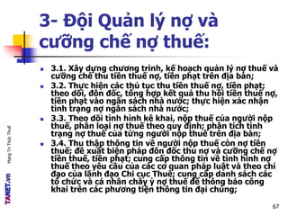 MạngTriThứcThuế
 3.1. Xây dựng chương trình, kế hoạch quản lý nợ thuế và
cưỡng chế thu tiền thuế nợ, tiền phạt trên địa bàn;
 3.2. Thực hiện các thủ tục thu tiền thuế nợ, tiền phạt;
theo dõi, đôn đốc, tổng hợp kết quả thu hồi tiền thuế nợ,
tiền phạt vào ngân sách nhà nước; thực hiện xác nhận
tình trạng nợ ngân sách nhà nước;
 3.3. Theo dõi tình hình kê khai, nộp thuế của người nộp
thuế, phân loại nợ thuế theo quy định; phân tích tình
trạng nợ thuế của từng người nộp thuế trên địa bàn;
 3.4. Thu thập thông tin về người nộp thuế còn nợ tiền
thuế; đề xuất biện pháp đôn đốc thu nợ và cưỡng chế nợ
tiền thuế, tiền phạt; cung cấp thông tin về tình hình nợ
thuế theo yêu cầu của các cơ quan pháp luật và theo chỉ
đạo của lãnh đạo Chi cục Thuế; cung cấp danh sách các
tổ chức và cá nhân chây ỳ nợ thuế để thông báo công
khai trên các phương tiện thông tin đại chúng;
3- Đội Quản lý nợ và
cưỡng chế nợ thuế:
67
 