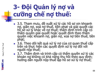 MạngTriThứcThuế
3- Đội Quản lý nợ và
cưỡng chế nợ thuế:
 3.5. Tham mưu, đề xuất xử lý các hồ sơ xin khoanh
nợ, giãn nợ, xoá nợ thuế, tiền phạt và giải quyết các
hồ sơ xử lý khác về nợ thuế; thẩm định trình cấp có
thẩm quyền giải quyết hoặc quyết định theo thẩm
quyền việc khoanh nợ, giãn nợ, xoá nợ tiền thuế, tiền
phạt;
 3.6. Theo dõi kết quả xử lý nợ của cơ quan thuế cấp
trên và thực hiện các quyết định xử lý nợ đối với
người nộp thuế;
 3.7. Thẩm định và trình cấp có thẩm quyền xử lý các
khoản nợ không có khả năng thu hồi theo quy định;
hướng dẫn người nộp thuế lập hồ sơ xử lý nợ thuế;
68
 