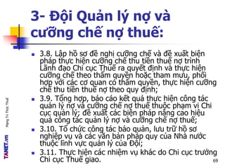 MạngTriThứcThuế
3- Đội Quản lý nợ và
cưỡng chế nợ thuế:
 3.8. Lập hồ sơ đề nghị cưỡng chế và đề xuất biện
pháp thực hiện cưỡng chế thu tiền thuế nợ trình
Lãnh đạo Chi cục Thuế ra quyết định và thực hiện
cưỡng chế theo thẩm quyền hoặc tham mưu, phối
hợp với các cơ quan có thẩm quyền, thực hiện cưỡng
chế thu tiền thuế nợ theo quy định;
 3.9. Tổng hợp, báo cáo kết quả thực hiện công tác
quản lý nợ và cưỡng chế nợ thuế thuộc phạm vi Chi
cục quản lý; đề xuất các biện pháp nâng cao hiệu
quả công tác quản lý nợ và cưỡng chế nợ thuế;
 3.10. Tổ chức công tác bảo quản, lưu trữ hồ sơ
nghiệp vụ và các văn bản pháp quy của Nhà nước
thuộc lĩnh vực quản lý của Đội;
 3.11. Thực hiện các nhiệm vụ khác do Chi cục trưởng
Chi cục Thuế giao. 69
 