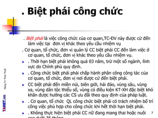 MạngTriThứcThuế
. Biệt phái công chức
. Biệt phái là việc công chức của cơ quan,TC-ĐV này được cử đến
làm việc tại đơn vị khác theo yêu cầu nhiệm vụ
. Cơ quan, tổ chức, đơn vị quản lý CC biệt phái CC đến làm việc ở
cơ quan, tổ chức, đơn vị khác theo yêu cầu nhiệm vụ.
 . Thời hạn biệt phái không quá 03 năm, trừ một số ngành, lĩnh
vực do Chính phủ quy định.
 . Công chức biệt phái phải chấp hành phân công công tác của
cơ quan, tổ chức, đơn vị nơi được cử đến biệt phái.
 CC biệt phái đến miền núi, biên giới, hải đảo, vùng sâu, vùng
xa, vùng dân tộc thiểu số, vùng có điều kiện KT-XH đặc biệt khó
khăn được hưởng các CS ưu đãi theo quy định của pháp luật.
 . Cơ quan, tổ chức QL công chức biệt phái có trách nhiệm bố trí
công việc phù hợp cho công chức khi hết thời hạn biệt phái.
 . Không thực hiện biệt phái CC nữ đang mang thai hoặc nuôi 7
 
