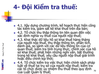 MạngTriThứcThuế
4- Đội Kiểm tra thuế:
 4.1. Xây dựng chương trình, kế hoạch thực hiện công
tác kiểm tra, giám sát kê khai thuế trên địa bàn;
 4.2. Tổ chức thu thập thông tin liên quan đến việc
xác định nghĩa vụ thuế của người nộp thuế;
 4.3. Khai thác dữ liệu hồ sơ khai thuế hàng tháng
của người nộp thuế, thu thập thông tin, phân tích,
đánh giá, so sánh với các dữ liệu thông tin của cơ
quan thuế; kiểm tra tính trung thực, chính xác của hồ
sơ khai thuế; phát hiện những nghi vấn, bất thường
trong kê khai thuế, yêu cầu người nộp thuế giải trình
hoặc điều chỉnh kịp thời;
 4.4. Tổ chức kiểm tra việc thực hiện chính sách pháp
luật về thuế tại trụ sở của người nộp thuế; kiểm tra
các tổ chức được ủy nhiệm thu thuế theo quy định
của Luật Quản lý thuế;
70
 