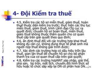MạngTriThứcThuế
4- Đội Kiểm tra thuế
 4.5. Kiểm tra các hồ sơ miễn thuế, giảm thuế, hoàn
thuế thuộc diện kiểm tra trước; thực hiện các thủ tục
miễn thuế, giảm thuế, trình Lãnh đạo Chi cục ra
quyết định; chuyển hồ sơ hoàn thuế, miễn thuế,
giảm thuế không thuộc thẩm quyền cho cơ quan
thuế cấp trên giải quyết theo quy định;
 4.6. ấn định thuế đối với các trường hợp khai thuế
không đủ căn cứ, không đúng thực tế phát sinh mà
người nộp thuế không giải trình được;
 4.7. Xác định các trường hợp có dấu hiệu trốn lậu
thuế, gian lận thuế để chuyển hồ sơ cho bộ phận
thanh tra của cơ quan thuế cấp trên giải quyết;
 4.8. Kiểm tra các trường hợpNNT sáp nhập, giải thể,
phá sản, bỏ trốn, mất tích, chuyển đổi hình thức sở
hữu hoặc tổ chức sắp xếp lại DN cổ phần hoá DN...;71
 