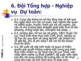 MạngTriThứcThuế
6. Đội Tổng hợp - Nghiệp
vụ Dự toán:
 6.4. Cung cấp thông tin số liệu tổng hợp về kết quả
thu ngân sách cho các cơ quan, ban ngành liên quan
và UBND quận, huyện; tham gia với các ngành, các
cấp về chủ trương biện phápKK phát triển kinh tế địa
phương, chống buôn lậu, chốngKD trái phép...;
 6.5. Hướng dẫn, hỗ trợ các bộ phận, CBCC thuộc Chi
cục Thuế triển khai thực hiện CSPL thuế, nghiệp vụ
QLTvà các quy định về công tácUNT các khoản thu
về đất đai, phí, lệ phí vàQLT đối với hộ KD khoán
thuế ổn định;
 6.6. Đề xuất với cấp trên hoặc cơ quan có thẩm
quyền giải quyết những vướng mắc trong quá trình
thực hiện nhiệm vụ QL thuế của Chi cục Thuế, việc
chấp hành nghĩa vụ thuế củaNNT; đề xuất, kiến nghị
sửa đổi, bổ sung những VB hướng dẫn về NV thuế
chưa phù hợp với tình hình thực tế phát sinh;
79
 