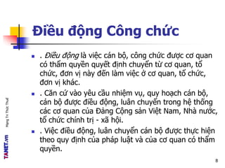 MạngTriThứcThuế
Điều động Công chức
 . Điều động là việc cán bộ, công chức được cơ quan
có thẩm quyền quyết định chuyển từ cơ quan, tổ
chức, đơn vị này đến làm việc ở cơ quan, tổ chức,
đơn vị khác.
 . Căn cứ vào yêu cầu nhiệm vụ, quy hoạch cán bộ,
cán bộ được điều động, luân chuyển trong hệ thống
các cơ quan của Đảng Cộng sản Việt Nam, Nhà nước,
tổ chức chính trị - xã hội.
 . Việc điều động, luân chuyển cán bộ được thực hiện
theo quy định của pháp luật và của cơ quan có thẩm
quyền.
8
 