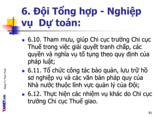 MạngTriThứcThuế
6. Đội Tổng hợp - Nghiệp
vụ Dự toán:
 6.10. Tham mưu, giúp Chi cục trưởng Chi cục
Thuế trong việc giải quyết tranh chấp, các
quyền và nghĩa vụ tố tụng theo quy định của
pháp luật;
 6.11. Tổ chức công tác bảo quản, lưu trữ hồ
sơ nghiệp vụ và các văn bản pháp quy của
Nhà nước thuộc lĩnh vực quản lý của Đội;
 6.12. Thực hiện các nhiệm vụ khác do Chi cục
trưởng Chi cục Thuế giao.
81
 