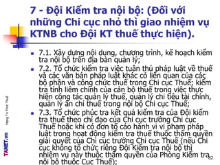 MạngTriThứcThuế
7 - Đội Kiểm tra nội bộ: (Đối với
những Chi cục nhỏ thì giao nhiệm vụ
KTNB cho Đội KT thuế thực hiện).
 7.1. Xây dựng nội dung, chương trình, kế hoạch kiểm
tra nội bộ trên địa bàn quản lý;
 7.2. Tổ chức kiểm tra việc tuân thủ pháp luật về thuế
và các văn bản pháp luật khác có liên quan của các
bộ phận và công chức thuế trong Chi cục Thuế; kiểm
tra tính liêm chính của cán bộ thuế trong việc thực
hiện công tác quản lý thuế, quản lý chi tiêu tài chính,
quản lý ấn chỉ thuế trong nội bộ Chi cục Thuế;
 7.3. Tổ chức phúc tra kết quả kiểm tra của Đội kiểm
tra thuế theo chỉ đạo của Chi cục trưởng Chi cục
Thuế hoặc khi có đơn tố cáo hành vi vi phạm pháp
luật trong hoạt động kiểm tra thuế thuộc thẩm quyền
giải quyết của Chi cục trưởng Chi cục Thuế (nếu Chi
cục không tổ chức riêng Đội Kiểm tra nội bộ thì
nhiệm vụ này thuộc thẩm quyền của Phòng Kiểm tra
nội bộ thuộc Cục Thuế);
82
 