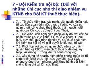 MạngTriThứcThuế
7 - Đội Kiểm tra nội bộ: (Đối với
những Chi cục nhỏ thì giao nhiệm vụ
KTNB cho Đội KT thuế thực hiện).
 7.4. Tổ chức kiểm tra, xác minh, giải quyết khiếu nại,
tố cáo liên quan đến việc thực thi công vụ của cơ
quan thuế, công chức thuế thuộc thẩm quyền giải
quyết của Chi cục trưởng Chi cục Thuế;
 7.5. Đề xuất, kiến nghị biện pháp xử lý đối với các bộ
phận thuộc Chi cục Thuế, CC thuế vi phạmPL, nội
quy, quy chế, quy trình nghiệp vụ QL thuế phát hiện
khi kiểm tra nội bộ và giải quyết khiếu nại, tố cáo;
 7.6. Phối hợp với các cơ quan chức năng có thẩm
quyền bảo vệ CBCC, viên chức thuế bị đe doạ, uy
hiếp, vu khống... trong khi thi hành công vụ;
 7.7. Xây dựng kế hoạch, biện pháp phòng ngừa và tổ
chức triển khai thực hiện các quy định của Luật
phòng chống tham nhũng, Luật thực hành tiết kiệm,
chống lãng phí tại Chi cục Thuế; 83
 