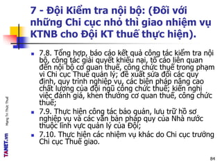 MạngTriThứcThuế
7 - Đội Kiểm tra nội bộ: (Đối với
những Chi cục nhỏ thì giao nhiệm vụ
KTNB cho Đội KT thuế thực hiện).
 7.8. Tổng hợp, báo cáo kết quả công tác kiểm tra nội
bộ, công tác giải quyết khiếu nại, tố cáo liên quan
đến nội bộ cơ quan thuế, công chức thuế trong phạm
vi Chi cục Thuế quản lý; đề xuất sửa đổi các quy
định, quy trình nghiệp vụ, các biện pháp nâng cao
chất lượng của đội ngũ công chức thuế; kiến nghị
việc đánh giá, khen thưởng cơ quan thuế, công chức
thuế;
 7.9. Thực hiện công tác bảo quản, lưu trữ hồ sơ
nghiệp vụ và các văn bản pháp quy của Nhà nước
thuộc lĩnh vực quản lý của Đội;
 7.10. Thực hiện các nhiệm vụ khác do Chi cục trưởng
Chi cục Thuế giao.
84
 