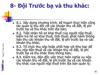 MạngTriThứcThuế
8- Đội Trước bạ và thu khác:
 8.1. Xây dựng chương trình, kế hoạch thực hiện công
tác quản lý thu đối với các khoản thu về đất, lệ phí
trước bạ và thu khác trên địa bàn;
 8.2. Tiếp nhận hồ sơ khai thuế của người nộp thuế;
kiểm tra hồ sơ khai thuế; tính thuế; phát hành thông
báo thu các khoản thu về đất, lệ phí trước bạ và các
khoản thu khác;
 8.3. Tổ chức thu nộp hoặc phối hợp với Kho bạc để
thu nộp tiền thuế về các khoản thu về đất, lệ phí
trước bạ và thu khác theo thông báo;
 8.4. Kiểm tra, đôn đốc việc thực hiện nghĩa vụ nộp
các khoản thu về đất, lệ phí trước bạ và các khoản
thu khác của người nộp thuế trên địa bàn quản lý;
85
 