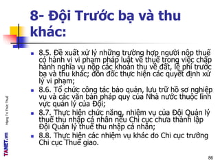 MạngTriThứcThuế
8- Đội Trước bạ và thu
khác:
 8.5. Đề xuất xử lý những trường hợp người nộp thuế
có hành vi vi phạm pháp luật về thuế trong việc chấp
hành nghĩa vụ nộp các khoản thu về đất, lệ phí trước
bạ và thu khác; đôn đốc thực hiện các quyết định xử
lý vi phạm;
 8.6. Tổ chức công tác bảo quản, lưu trữ hồ sơ nghiệp
vụ và các văn bản pháp quy của Nhà nước thuộc lĩnh
vực quản lý của Đội;
 8.7. Thực hiện chức năng, nhiệm vụ của Đội Quản lý
thuế thu nhập cá nhân nếu Chi cục chưa thành lập
Đội Quản lý thuế thu nhập cá nhân;
 8.8. Thực hiện các nhiệm vụ khác do Chi cục trưởng
Chi cục Thuế giao.
86
 