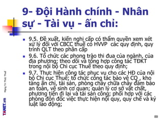 MạngTriThứcThuế
9- Đội Hành chính - Nhân
sự - Tài vụ - ấn chỉ:
 9.5. Đề xuất, kiến nghị cấp có thẩm quyền xem xét
xử lý đối với CBCC thuế có HVVP các quy định, quy
trình QLT theo phân cấp
 9.6. Tổ chức các phong trào thi đua của ngành, của
địa phương; theo dõi và tổng hợp công tác TĐKT
trong nội bộ Chi cục Thuế theo quy định;
 9.7. Thực hiện công tác phục vụ cho các HĐ của nội
bộ Chi cục Thuế; tổ chức công tác bảo vệ CQ , kho
tàng ấn chỉ, tài sản, phòng cháy chữa cháy đảm bảo
an toàn, vệ sinh cơ quan; quản lý cơ sở vật chất,
phương tiện đi lại và tài sản công; phối hợp với các
phòng đôn đốc việc thực hiện nội quy, quy chế và kỷ
luật lao động;
88
 