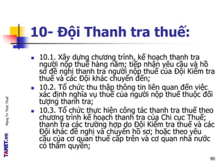 MạngTriThứcThuế
10- Đội Thanh tra thuế:
 10.1. Xây dựng chương trình, kế hoạch thanh tra
người nộp thuế hàng năm; tiếp nhận yêu cầu và hồ
sơ đề nghị thanh tra người nộp thuế của Đội Kiểm tra
thuế và các Đội khác chuyển đến;
 10.2. Tổ chức thu thập thông tin liên quan đến việc
xác định nghĩa vụ thuế của người nộp thuế thuộc đối
tượng thanh tra;
 10.3. Tổ chức thực hiện công tác thanh tra thuế theo
chương trình kế hoạch thanh tra của Chi cục Thuế;
thanh tra các trường hợp do Đội Kiểm tra thuế và các
Đội khác đề nghị và chuyển hồ sơ; hoặc theo yêu
cầu của cơ quan thuế cấp trên và cơ quan nhà nước
có thẩm quyền;
90
 