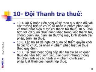 MạngTriThứcThuế
10- Đội Thanh tra thuế:
 10.4. Xử lý hoặc kiến nghị xử lý theo quy định đối với
các trường hợp tổ chức, cá nhân vi phạm pháp luật
về thuế phát hiện được khi thanh tra thuế; 10.5. Phối
hợp với cơ quan chức năng khác trong việc thanh tra,
chống buôn lậu, gian lận thương mại, kinh doanh trái
phép, trốn lậu thuế;
 10.6. Lập hồ sơ đề nghị cơ quan có thẩm quyền khởi
tố các tổ chức, cá nhân vi phạm pháp luật về thuế
theo quy định;
 10.7. Tổ chức hoạt động tiếp dân tại trụ sở cơ quan
thuế để nắm bắt, xem xét, giải quyết những thông
tin phản ánh về các hành vi vi phạm chính sách,
pháp luật thuế của người nộp thuế;
91
 