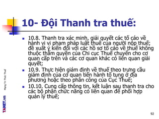 MạngTriThứcThuế
10- Đội Thanh tra thuế:
 10.8. Thanh tra xác minh, giải quyết các tố cáo về
hành vi vi phạm pháp luật thuế của người nộp thuế;
đề xuất ý kiến đối với các hồ sơ tố cáo về thuế không
thuộc thẩm quyền của Chi cục Thuế chuyển cho cơ
quan cấp trên và các cơ quan khác có liên quan giải
quyết;
 10.9. Thực hiện giám định về thuế theo trưng cầu
giám định của cơ quan tiến hành tố tụng ở địa
phương hoặc theo phân công của Cục Thuế;
 10.10. Cung cấp thông tin, kết luận sau thanh tra cho
các bộ phận chức năng có liên quan để phối hợp
quản lý thuế;
92
 