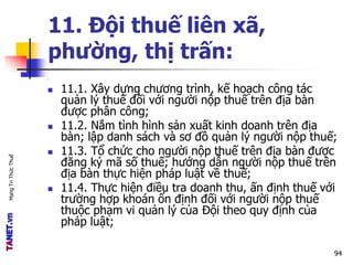 MạngTriThứcThuế
11. Đội thuế liên xã,
phường, thị trấn:
:
 11.1. Xây dựng chương trình, kế hoạch công tác
quản lý thuế đối với người nộp thuế trên địa bàn
được phân công;
 11.2. Nắm tình hình sản xuất kinh doanh trên địa
bàn; lập danh sách và sơ đồ quản lý người nộp thuế;
 11.3. Tổ chức cho người nộp thuế trên địa bàn được
đăng ký mã số thuế; hướng dẫn người nộp thuế trên
địa bàn thực hiện pháp luật về thuế;
 11.4. Thực hiện điều tra doanh thu, ấn định thuế với
trường hợp khoán ổn định đối với người nộp thuế
thuộc phạm vi quản lý của Đội theo quy định của
pháp luật;
94
 