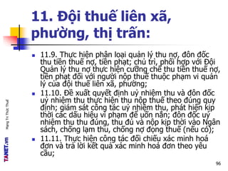 MạngTriThứcThuế
11. Đội thuế liên xã,
phường, thị trấn:
 11.9. Thực hiện phân loại quản lý thu nợ, đôn đốc
thu tiền thuế nợ, tiền phạt; chủ trì, phối hợp với Đội
Quản lý thu nợ thực hiện cưỡng chế thu tiền thuế nợ,
tiền phạt đối với người nộp thuế thuộc phạm vi quản
lý của đội thuế liên xã, phường;
 11.10. Đề xuất quyết định uỷ nhiệm thu và đôn đốc
uỷ nhiệm thu thực hiện thu nộp thuế theo đúng quy
định; giám sát công tác uỷ nhiệm thu, phát hiện kịp
thời các dấu hiệu vi phạm để uốn nắn; đôn đốc uỷ
nhiệm thu thu đúng, thu đủ và nộp kịp thời vào Ngân
sách, chống lạm thu, chống nợ đọng thuế (nếu có);
 11.11. Thực hiện công tác đối chiếu xác minh hoá
đơn và trả lời kết quả xác minh hoá đơn theo yêu
cầu;
96
 