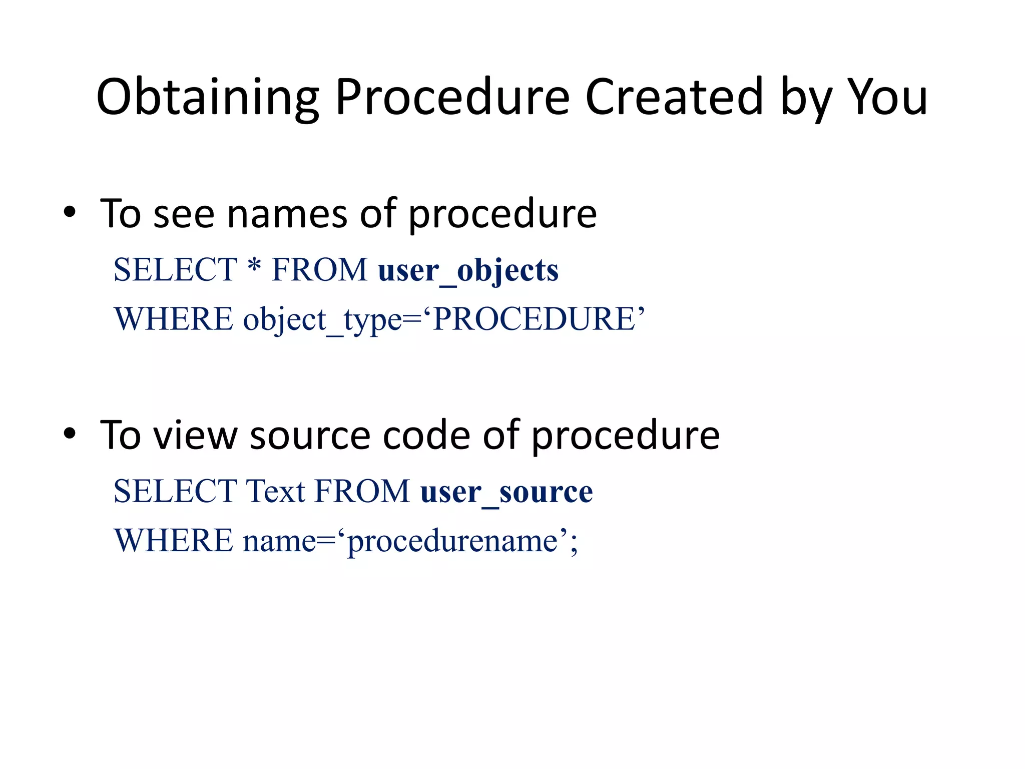 Obtaining Procedure Created by You
• To see names of procedure
SELECT * FROM user_objects
WHERE object_type=‘PROCEDURE’
• To view source code of procedure
SELECT Text FROM user_source
WHERE name=‘procedurename’;
 