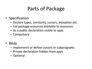 Parts of Package
• Specification
– Declare types, constants, cursors, exception etc.
– List package resources available to resources
– Its a public declaration visible to apps
– Compulsory
• Body
– Implements or define cursors or subprograms
– Private declaration hidden from apps
– Optional
 