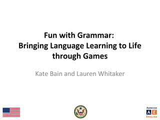 Fun with Grammar:
Bringing Language Learning to Life
through Games
Kate Bain and Lauren Whitaker
 