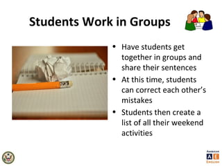 Students Work in Groups
• Have students get
together in groups and
share their sentences
• At this time, students
can correct each other’s
mistakes
• Students then create a
list of all their weekend
activities
 