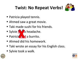 Twist: No Repeat Verbs!
• Patricia played tennis.
• Ahmed saw a great movie.
• Taki made sushi for his friends.
• Sylvie had a headache.
• Patricia had a burrito.
• Ahmed did his homework.
• Taki wrote an essay for his English class.
• Sylvie took a walk.
 