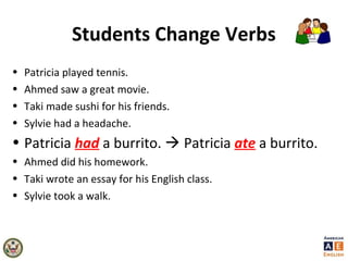 Students Change Verbs
• Patricia played tennis.
• Ahmed saw a great movie.
• Taki made sushi for his friends.
• Sylvie had a headache.
• Patricia had a burrito.  Patricia ate a burrito.
• Ahmed did his homework.
• Taki wrote an essay for his English class.
• Sylvie took a walk.
 
