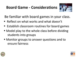 Board Game - Considerations
Be familiar with board games in your class.
• Reflect on what works and what doesn’t
• Establish classroom routines for board games
• Model play to the whole class before dividing
students into groups
• Monitor groups to answer questions and to
ensure fairness
 