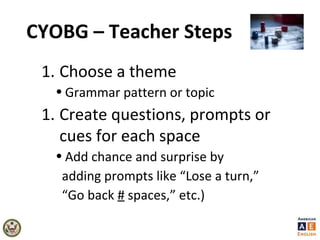 CYOBG – Teacher Steps
1. Choose a theme
• Grammar pattern or topic
1. Create questions, prompts or
cues for each space
• Add chance and surprise by
adding prompts like “Lose a turn,”
“Go back # spaces,” etc.)
 