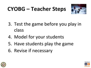 CYOBG – Teacher Steps
3. Test the game before you play in
class
4. Model for your students
5. Have students play the game
6. Revise if necessary
 