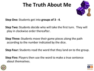 The Truth About Me
Step One: Students get into groups of 3 - 4.
Step Two: Students decide who will take the first turn. They will
play in clockwise order thereafter.
Step Three: Students move their game pieces along the path
according to the number indicated by the dice.
Step Four: Students read the word that they land on to the group.
Step Five: Players then use the word to make a true sentence
about themselves.
 