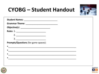 CYOBG – Student Handout
Student Names: ___________________________
Grammar Theme: __________________________
Objective(s): ________________________
Rules: 1. ________________________
2. ________________________
3. ________________________
Prompts/Questions (for game spaces):
•_______________________________________________________
•_______________________________________________________
•_______________________________________________________
•_______________________________________________________
 