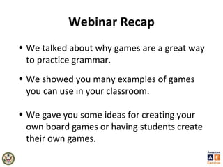 Webinar Recap
• We talked about why games are a great way
to practice grammar.
• We showed you many examples of games
you can use in your classroom.
• We gave you some ideas for creating your
own board games or having students create
their own games.
 