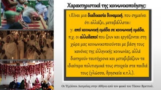 1.Είναι μια διαδικασία δυναμική, που σημαίνει
ότι αλλάζει, μεταβάλλεται:
γ. από κοινωνική ομάδα σε κοινωνική ομάδα,
π.χ. οι αλλοδαποί που ζουν και εργάζονται στη
χώρα μας κοινωνικοποιούνται με βάση τους
κανόνες της ελληνικής κοινωνίας, αλλά
διατηρούν ταυτόχρονα και μεταβιβάζουν τα
ιδιαίτερα πολιτισμικά τους στοιχεία στα παιδιά
τους (γλώσσα, θρησκεία κ.τ.λ.).
Χαρακτηριστικά της κοινωνικοποίησης:
Οι Τ(ρ)όποι Λατρείας στην Αθήνα από τον φακό του Τάσου Βρεττού.
 