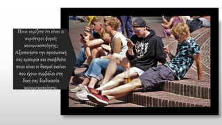 Ποιοι νομίζετε ότι είναι οι
κυριότεροι φορείς
κοινωνικοποίησης;
Αξιοποιήστε την προσωπική
σας εμπειρία και σκεφθείτε
ποιοι είναι οι θεσμοί εκείνοι
που έχουν συμβάλει στη
δική σας διαδικασία
κοινωνικοποίησης.
 