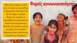 Μέσα από τις παρέες, το παιδί
κάνει τις πρώτες του προσπάθειες
να δημιουργήσει έναν κόσμο όπου
δεν θα υπάρχει ο αυστηρός
έλεγχος των «μεγάλων», η
συμπεριφορά του οργανώνεται και
αποκτά κοινωνικό χαρακτήρα,
δοκιμάζει νέες εμπειρίες, κοινές με
τους φίλους του και πιθανόν
διαφορετικές από τα πρότυπα της
οικογένειας και του σχολείου.
Φορείς κοινωνικοποίησης
 