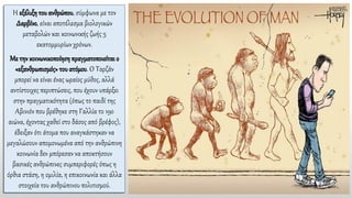 Η εξέλιξη του ανθρώπου, σύμφωνα με τον
Δαρβίνο, είναι αποτέλεσμα βιολογικών
μεταβολών και κοινωνικής ζωής 5
εκατομμυρίων χρόνων.
Με την κοινωνικοποίηση πραγματοποιείται ο
«εξανθρωπισμός» του ατόμου. Ο Ταρζάν
μπορεί να είναι ένας ωραίος μύθος, αλλά
αντίστοιχες περιπτώσεις, που έχουν υπάρξει
στην πραγματικότητα (όπως το παιδί της
Αβινιόν που βρέθηκε στη Γαλλία το 19ο
αιώνα, έχοντας χαθεί στο δάσος από βρέφος),
έδειξαν ότι άτομα που αναγκάστηκαν να
μεγαλώσουν απομονωμένα από την ανθρώπινη
κοινωνία δεν μπόρεσαν να αποκτήσουν
βασικές ανθρώπινες συμπεριφορές όπως η
όρθια στάση, η ομιλία, η επικοινωνία και άλλα
στοιχεία του ανθρώπινου πολιτισμού.
 