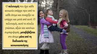 Ο πολιτισμός που έχει κάθε
κοινωνία υπάρχει πριν από το
κάθε άτομο και συνεχίζει να
υπάρχει και μετά από αυτό. Ο
πολιτισμός, αυτό το σύνολο
γνώσεων, αξιών και κανόνων
συμπεριφοράς, μεταβιβάζεται
στο άτομο μέσα από τη
διαδικασίατης
κοινωνικοποίησης.
 