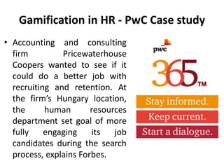 Gamification in HR - PwC Case study
• Accounting and consulting
firm Pricewaterhouse
Coopers wanted to see if it
could do a better job with
recruiting and retention. At
the firm’s Hungary location,
the human resources
department set goal of more
fully engaging its job
candidates during the search
process, explains Forbes.
 