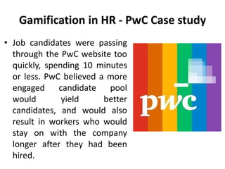 Gamification in HR - PwC Case study
• Job candidates were passing
through the PwC website too
quickly, spending 10 minutes
or less. PwC believed a more
engaged candidate pool
would yield better
candidates, and would also
result in workers who would
stay on with the company
longer after they had been
hired.
 